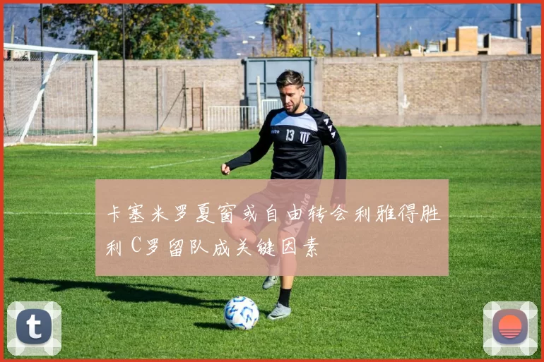 卡塞米罗夏窗或自由转会利雅得胜利 C罗留队成关键因素